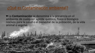 ¿Qué es Contaminación ambiental?
♥ La Contaminación se denomina a la presencia en el
ambiente de cualquier agente químico, físico o biológico
nocivos para la salud o el bienestar de la población, de la vida
animal o vegetal.
 