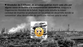 ♥ Alrededor de 2 millones de personas podrían morir cada año por
alguna causa atribuible a la contaminación atmosférica, asegura la
Organización Mundial de la Salud. Según este estudio la mayor
cantidad de muertes se producen en los países en desarrollo donde se
concentran altas densidades de partículas nocivas para la salud.
 