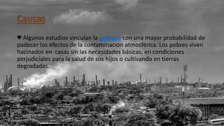 Causas
♥ Algunos estudios vinculan la pobreza con una mayor probabilidad de
padecer los efectos de la contaminación atmosférica. Los pobres viven
hacinados en casas sin las necesidades básicas, en condiciones
perjudiciales para la salud de sus hijos o cultivando en tierras
degradadas.
 