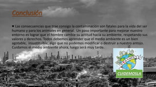 Conclusión
♥ Las consecuencias que trae consigo la contaminación son fatales para la vida del ser
humano y para los animales en general. Un paso importante para mejorar nuestro
entorno es lograr que el hombre cambie su actitud hacia su ambiente, respetando sus
valores y derechos. Todos debemos aprender que el medio ambiente es un bien
agotable, insustituible, algo que no podemos modificar o destruir a nuestro antojo.
Cuidamos el medio ambiente ahora, luego será muy tarde.
CUIDEMOSLA
 