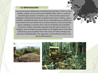 Los constructores deforestan montañas para extraer el hierro y hacer
varillas, acaban con los cerros para obtener sílice, hierro y oxido de
aluminio para producir cemento y cal. Toman la tierra para hacer
tabiques y deforestan bosques completos para hacer cimbra, casas o
muebles. Estadísticamente, el 50% de los materiales que se utilizan en
una construcción provienen de la corteza terrestre como el tezontle,
grava, tepetate, y muchos otros. Esto es así desde que el hombre
comenzó a utilizar materiales naturales del sitio para construir sus
refugios. Esta actividad se potencializó con la llegada de la revolución
industrial ya que se podían hacer más cosas en menos tiempo con
procesos sistematizados. Por supuesto, el consumismo creció y con
ello la deforestación.
La deforestación:
 