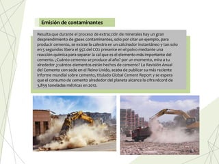 Resulta que durante el proceso de extracción de minerales hay un gran
desprendimiento de gases contaminantes, solo por citar un ejemplo, para
producir cemento, se extrae la calestra en un calcinador instantáneo y tan solo
en 5 segundos libera el 95% del CO2 presente en el polvo mediante una
reacción química para separar la cal que es el elemento más importante del
cemento. ¿Cuánto cemento se produce al año? por un momento, mira a tu
alrededor ¿cuántos elementos están hechos de cemento? La Revisión Anual
del Cemento con sede en el Reino Unido, acaba de publicar su más reciente
informe mundial sobre cemento, titulado Global Cement Report y se espera
que el consumo de cemento alrededor del planeta alcance la cifra récord de
3,859 toneladas métricas en 2012.
Emisión de contaminantes
 