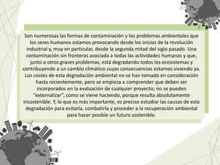 Son numerosas las formas de contaminación y los problemas ambientales que
los seres humanos estamos provocando desde los inicios de la revolución
industrial y, muy en particular, desde la segunda mitad del siglo pasado. Una
contaminación sin fronteras asociada a todas las actividades humanas y que,
junto a otros graves problemas, está degradando todos los ecosistemas y
contribuyendo a un cambio climático cuyas consecuencias estamos viviendo ya.
Los costes de esta degradación ambiental no se han tomado en consideración
hasta recientemente, pero se empieza a comprender que deben ser
incorporados en la evaluación de cualquier proyecto; no se pueden
“externalizar”, como se viene haciendo, porque resulta absolutamente
insostenible. Y, lo que es más importante, es preciso estudiar las causas de esta
degradación para evitarla, combatirla y proceder a la recuperación ambiental
para hacer posible un futuro sostenible.
 