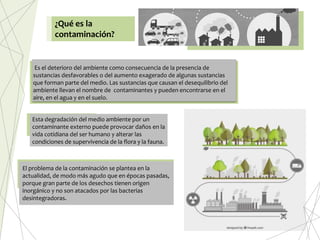 ¿Qué es la
contaminación?
Es el deterioro del ambiente como consecuencia de la presencia de
sustancias desfavorables o del aumento exagerado de algunas sustancias
que forman parte del medio. Las sustancias que causan el desequilibrio del
ambiente llevan el nombre de contaminantes y pueden encontrarse en el
aire, en el agua y en el suelo.
Esta degradación del medio ambiente por un
contaminante externo puede provocar daños en la
vida cotidiana del ser humano y alterar las
condiciones de supervivencia de la flora y la fauna.
El problema de la contaminación se plantea en la
actualidad, de modo más agudo que en épocas pasadas,
porque gran parte de los desechos tienen origen
inorgánico y no son atacados por las bacterias
desintegradoras.
 
