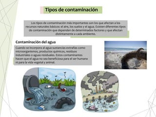 Tipos de contaminación
Los tipos de contaminación más importantes son los que afectan a los
recursos naturales básicos: el aire, los suelos y el agua. Existen diferentes tipos
de contaminación que dependen de determinados factores y que afectan
distintamente a cada ambiente.
Cuando se incorpora al agua sustancias extrañas como
microorganismos, productos químicos, residuos
industriales o aguas residuales. Estos contaminantes
hacen que el agua no sea beneficiosa para el ser humano
ni para la vida vegetal y animal.
Contaminación del agua
 