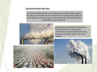 Se denomina a la adición de elementos
tóxicos como el CO. Este tipo de
contaminación afecta al bienestar de las
personas, animales y plantas de forma
negativa.
La contaminación del aire es una mezcla de partículas sólidas y gases
en el aire. Las emisiones de los automóviles, los compuestos químicos
de las fábricas, el polvo, el polen y las esporas de moho pueden estar
suspendidas como partículas.
Contaminacion del aire
 