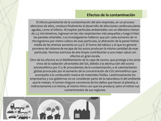 El efecto persistente de la contaminación del aire respirado, en un proceso
silencioso de años, conduce finalmente al desarrollo de afecciones cardiovasculares
agudas, como el infarto. Al inspirar partículas ambientales con un diámetro menor
de 2,5 micrómetros, ingresan en las vías respiratorias más pequeñas y luego irritan
las paredes arteriales. Los investigadores hallaron que por cada aumento de 10
microgramos por metro cúbico de esas partículas, la alteración de la pared íntima
media de las arterias aumenta un 5,9 %. El humo del tabaco y el que en general
proviene del sistema de escape de los autos producen la misma cantidad de esas
partículas. Normas estrictas de aire limpio contribuirían a una mejor salud con
efectos en gran escala.
Otro de los efectos es el debilitamiento de la capa de ozono, que protege a los seres
vivos de la radiación ultravioleta del Sol, debido a la destrucción del ozono
estratosférico por Cl y Br procedentes de la contaminación; o el calentamiento
global provocado por el aumento de la concentración de CO2 atmosférico que
acompaña a la combustión masiva de materiales fósiles. Lastimosamente los
empresarios y sus gobiernos no se consideran parte de la naturaleza ni del ambiente
que le rodean, ni toman ninguna conciencia de los daños que hacen al planeta, e
indirectamente a sí misma, al mismo ritmo con que los produce; salvo el retirar sus
contaminantes de sus regiones.
Efectos de la contaminación
 