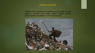 protección ambiental
consiste en el conjunto de medidas que se toman a nivel
público y privado para cuidar nuestro hábitat natural,
preservándolo del deterioro y la contaminación.
 