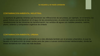 la industria y el medio ambiente
CONTAMINACION AMBIENTAL INDUSTRIAL
La apertura de galerías mineras que favorecen las infiltraciones de sal potasa, por ejemplo, en el terreno; los
gases tóxicos que se disuelven en el agua de las precipitaciones y la potencial ruptura accidental de las
canalizaciones de las industrias de transformación; los vertidos de aguas con metales pesados, cadmio,
plomo, arsénico y compuestos orgánicos de síntesis
CONTAMINACION AMBIENTAL URBANA
La relación del hombre con su ambiente se a visto afectada también por el proceso urbanístico, lo que ha
llevado a la destrucción de áreas verdes para dar paso a nuevas construcciones habitacionales, donde las
áreas recreativas son cada ves más escasas.
 