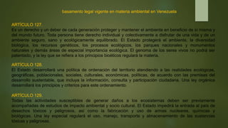 basamento legal vigente en materia ambiental en Venezuela
ARTÍCULO 127.
Es un derecho y un deber de cada generación proteger y mantener el ambiente en beneficio de sí misma y
del mundo futuro. Toda persona tiene derecho individual y colectivamente a disfrutar de una vida y de un
ambiente seguro, sano y ecológicamente equilibrado. El Estado protegerá el ambiente, la diversidad
biológica, los recursos genéticos, los procesos ecológicos, los parques nacionales y monumentos
naturales y demás áreas de especial importancia ecológica. El genoma de los seres vivos no podrá ser
patentado, y la ley que se refiera a los principios bioéticos regulará la materia.
ARTÍCULO 128.
El Estado desarrollará una política de ordenación del territorio atendiendo a las realidades ecológicas,
geográficas, poblacionales, sociales, culturales, económicas, políticas, de acuerdo con las premisas del
desarrollo sustentable, que incluya la información, consulta y participación ciudadana. Una ley orgánica
desarrollará los principios y criterios para este ordenamiento.
ARTÍCULO 129.
Todas las actividades susceptibles de generar daños a los ecosistemas deben ser previamente
acompañadas de estudios de impacto ambiental y socio cultural. El Estado impedirá la entrada al país de
desechos tóxicos y peligrosos, así como la fabricación y uso de armas nucleares, químicas y
biológicas. Una ley especial regulará el uso, manejo, transporte y almacenamiento de las sustancias
tóxicas y peligrosas.
 