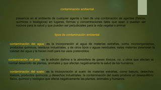 contaminación ambiental
presencia en el ambiente de cualquier agente o bien de una combinación de agentes (físicos,
químicos o biológicos) en lugares, formas y concentraciones tales que sean o puedan ser
nocivos para la salud y que pueden ser perjudiciales para la vida vegetal o animal
tipos de contaminación ambiental
contaminación del agua: es la incorporación al agua de materias extrañas, como microorganismos,
productos químicos, residuos industriales, y de otros tipos o aguas residuales. estas materias deterioran la
calidad del agua y la hacen inútil para los usos pretendidos.
contaminación del suelo: es la incorporación al suelo de materias extrañas, como basura, desechos
tóxicos, productos químicos, y desechos industriales. la contaminación del suelo produce un desequilibrio
físico, químico y biológico que afecta negativamente las plantas, animales y humanos.
contaminación del aire: es la adición dañina a la atmósfera de gases tóxicos, co, u otros que afectan el
normal desarrollo de plantas, animales y que afectan negativamente la salud de los humanos.
 