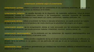 contaminación ambiental según el contaminante
contaminación química: refiere a cualquiera de las comentadas en los apartados anteriores, en las que un
determinado compuesto químico se introduce en el medio.
contaminación radiactiva: es aquella derivada de la dispersión de materiales radiactivos, como el uranio
enriquecido, usados en instalaciones médicas o de investigación, reactores nucleares de centrales
energéticas, munición blindada con metal aleado con uranio, submarinos, satélites artificiales, etc.
contaminación térmica: refiere a la emisión de fluidos a elevada temperatura; se puede producir en cursos
de agua. el incremento de la temperatura del medio disminuye la solubilidad del oxígeno en el agua.
contaminación acústica: es la contaminación debida al ruido provocado por las actividades industriales,
sociales y del transporte, que puede provocar malestar, irritabilidad, insomnio, sordera parcial, etc.
contaminación electromagnética: es la producida por las radiaciones del espectro electromagnético que
afectan a los equipos electrónicos y a los seres vivos.
contaminación lumínica: refiere al brillo o resplandor de luz en el cielo nocturno producido por la reflexión y la
difusión de la luz artificial en los gases y en las partículas del aire por el uso de luminarias o excesos de
iluminación
contaminación visual: se produce generalmente por instalaciones industriales, edificios e infraestructuras que
deterioran la estética del medio.
 