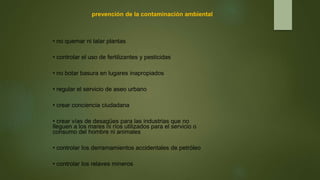 prevención de la contaminación ambiental
• no quemar ni talar plantas
• controlar el uso de fertilizantes y pesticidas
• no botar basura en lugares inapropiados
• regular el servicio de aseo urbano
• crear conciencia ciudadana
• crear vías de desagües para las industrias que no
lleguen a los mares ni ríos utilizados para el servicio o
consumo del hombre ni animales
• controlar los derramamientos accidentales de petróleo
• controlar los relaves mineros
 