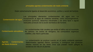principales agentes contaminantes del medio ambiente
Están estrechamente ligados al desarrollo económico, político y social del hombre.
Contaminación del agua
Los principales elementos contaminantes del agua son: La
incorporación al agua de materias extrañas, como microorganismos,
productos químicos, desechos industriales y de otros tipos o aguas
residuales producto de la acción doméstica del hombre.
Contaminación atmosférica
Los contaminantes más usuales que emite el tráfico son el monóxido
de carbono, los óxidos de nitrógeno, los compuestos orgánicos
volátiles y las macro partículas.
Agentes Contaminantes
del Medio Ambiente
La contaminación se produce cuando en el medio ambiente aparecen
determinados agentes físicos, químicos, o biológicos que producen
efectos nocivos en los seres vivos que pueden hacer peligrar la
existencia de vida en el planeta.
 