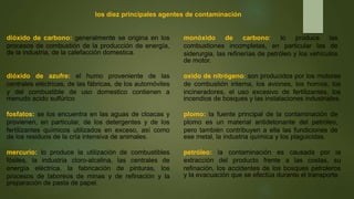 los diez principales agentes de contaminación
dióxido de carbono: generalmente se origina en los
procesos de combustión de la producción de energía,
de la industria, de la calefacción domestica.
monóxido de carbono: lo produce las
combustiones incompletas, en particular las de
siderurgia, las refinerías de petróleo y los vehículos
de motor.
dióxido de azufre: el humo proveniente de las
centrales eléctricas, de las fábricas, de los automóviles
y del combustible de uso domestico contienen a
menudo acido sulfúrico
oxido de nitrógeno: son producidos por los motores
de combustión interna, los aviones, los hornos, los
incineradores, el uso excesivo de fertilizantes, los
incendios de bosques y las instalaciones industriales.
fosfatos: se los encuentra en las aguas de cloacas y
provienen, en particular, de los detergentes y de los
fertilizantes químicos utilizados en exceso, así como
de los residuos de la cría intensiva de animales.
mercurio: lo produce la utilización de combustibles
fósiles, la industria cloro-alcalina, las centrales de
energía eléctrica, la fabricación de pinturas, los
procesos de laboreos de minas y de refinación y la
preparación de pasta de papel.
plomo: la fuente principal de la contaminación de
plomo es un material antidetonante del petróleo,
pero también contribuyen a ella las fundiciones de
ese metal, la industria química y los plaguicidas.
petróleo: la contaminación es causada por la
extracción del producto frente a las costas, su
refinación, los accidentes de los bosques petroleros
y la evacuación que se efectúa durante el transporte.
 