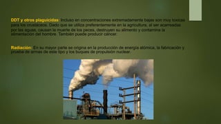 DDT y otros plaguicidas: Incluso en concentraciones extremadamente bajas son muy toxicas
para los crustáceos. Dado que se utiliza preferentemente en la agricultura, al ser acarreadas
por las aguas, causan la muerte de los peces, destruyen su alimento y contamina la
alimentación del hombre. También puede producir cáncer.
Radiación: En su mayor parte se origina en la producción de energía atómica, la fabricación y
prueba de armas de este tipo y los buques de propulsión nuclear.
 