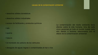 causas de la contaminación ambiental
• desechos sólidos domésticos
• desechos sólidos industriales
• exceso de fertilizante y productos químicos
• tala
• quema
• basura
• el monóxido de carbono de los vehículos
• desagües de aguas negras o contaminadas al mar o ríos
La contaminación del medio ambiente tiene
efectos sobre la vida humana. Una de cada
cinco personas en todo el mundo muere cada
año debido a factores relacionados con el
efecto de la contaminación ambiental.
 