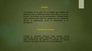 ecología
La ecología es la rama de la biología que estudia las
relaciones de los diferentes seres vivos entre sí y con su
entorno: «la biología de los ecosistemas»). Estudia cómo
estas interacciones entre los organismos y su ambiente
afectan a propiedades como la distribución o la
abundancia
Principios de ecología
Plantas y animales florecen solo cuando ciertas
condiciones físicas están presentes. En la ausencia de
tales condiciones, las plantas y animales no pueden
sobrevivir sin ayuda de estos, son comensalismos.
 
