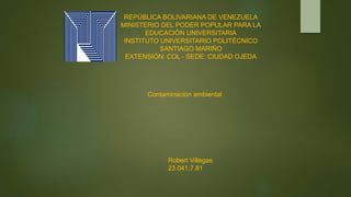 REPÚBLICA BOLIVARIANA DE VENEZUELA
MINISTERIO DEL PODER POPULAR PARA LA
EDUCACIÓN UNIVERSITARIA
INSTITUTO UNIVERSITARIO POLITÉCNICO
SANTIAGO MARIÑO
EXTENSIÓN: COL - SEDE: CIUDAD OJEDA
Contaminación ambiental
Robert Villegas
23.041.7.81
 