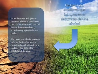 En los factores influyentes
tenemos el clima, que afecta
tanto la arquitectura como el
desarrollo tanto urbano,
económico y agrario de una
ciudad .
Y la tierra que afecta mas que
todo en la siembra y en la
capacidad productiva de una
ciudad, y también el la
potabilidad de agua.
 
