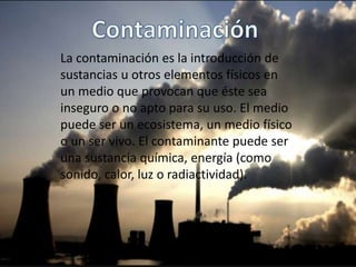 La contaminación es la introducción de
sustancias u otros elementos físicos en
un medio que provocan que éste sea
inseguro o no apto para su uso. El medio
puede ser un ecosistema, un medio físico
o un ser vivo. El contaminante puede ser
una sustancia química, energía (como
sonido, calor, luz o radiactividad).
 