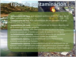 -Contaminación del Agua, es la alteración química y dañina del agua, sea de
origen artificial o natural.
-Contaminación del Aire, es la contaminación del aire por medio de gases
nocivos al medio ambiente.
-Contaminación del Suelo, es la contaminación por la basura y desechos del
ser humano hacia el medio ambiente.
-Contaminación Térmica, es la alteración de la temperatura del medio
ambiente causada por el hombre por medio de aparatos tecnológicos.
-La Contaminación radiactiva, contaminación producida por las plantas
radioactivas y otros factores similares creados por el hombre.
-Contaminación Acústica, es la contaminación sonora hacia el medio
ambiente producto del ser humano.
-Contaminación Lumínica, es básicamente el uso del luz innecesario del ser
humano, como un ejemplo para canalizar esta comunicación podemos tomar
las ciudades las cuales generan luz en la noche, afectando el medio ambiente.
 
