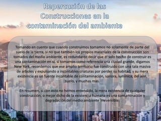 Tomando en cuenta que cuando construimos tomamos no solamente de parte del
suelo de la tierra, si no que también los propios materiales de la construcción son
tomados del medio ambiente, es redundante decir que el solo hecho de construir es
una contaminación en si, si tomamos como referencia una ciudad grande, digamos
New York, recordemos que ese amplio territorio fue construido con una tala masiva
de arboles y expulsando a incontables criaturas por perder su habitad, y su mera
existencia es un fuente incontable de contaminación, sonora, lumínica, del aire,
suelo, y muchas mas.
En resumen, si con esto no hemos entendido, la mera existencia de cualquier
construcción, o mejor dicho de la existencia humana es una contaminación y
degradación del medio ambiente irreversible.
 