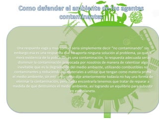 Una respuesta vaga y muy común seria simplemente decir “no contaminando” sin
embargo esa es una respuesta que no aporta ninguna solución al problema, ya que la
mera existencia de la población es una contaminación, la respuesta adecuada seria
disminuir la contaminación provocada por nosotros de manera de ralentizar algo
inevitable que es la degradación del medio ambiente, utilizando combustibles no
contaminantes y reduciendo los materiales a utilizar que tengan como materia prima
el medio ambiente, sin embargo como dije anteriormente todavía no hay una forma de
eliminar la contaminación, pero hasta encontrarla tenemos que tratar de reparar a
medida de que destruimos el medio ambiente, así logrando un equilibrio para subsistir
en este planeta.
 