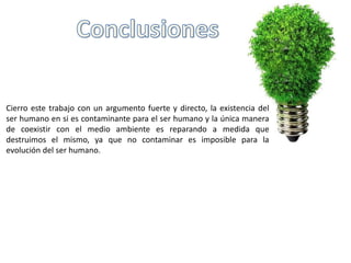 Cierro este trabajo con un argumento fuerte y directo, la existencia del
ser humano en si es contaminante para el ser humano y la única manera
de coexistir con el medio ambiente es reparando a medida que
destruimos el mismo, ya que no contaminar es imposible para la
evolución del ser humano.
 