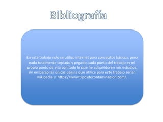En este trabajo solo se utilizo internet para conceptos básicos, pero
nada totalmente copiado y pegado, cada punto del trabajo es mi
propio punto de vita con todo lo que he adquirido en mis estudios,
sin embargo las únicas pagina que utilice para este trabajo serian
wikipedia y https://www.tiposdecontaminacion.com/.
 