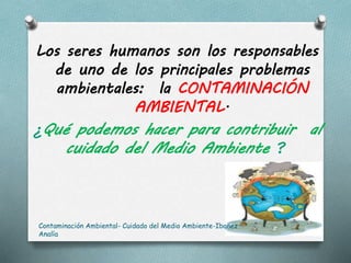 Los seres humanos son los responsables
de uno de los principales problemas
ambientales: la CONTAMINACIÓN
AMBIENTAL.
¿Qué podemos hacer para contribuir al
cuidado del Medio Ambiente ?
Contaminación Ambiental- Cuidado del Medio Ambiente-Ibañez
Analía
 