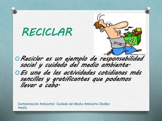 RECICLAR
OReciclar es un ejemplo de responsabilidad
social y cuidado del medio ambiente.
OEs una de las actividades cotidianas más
sencillas y gratificantes que podemos
llevar a cabo.
Contaminación Ambiental- Cuidado del Medio Ambiente-Ibañez
Analía
 