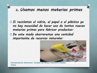 2. Usamos menos materias primas
O Si reciclamos el vidrio, el papel o el plástico ya
no hay necesidad de hacer uso de tantas nuevas
materias primas para fabricar productos.
O De este modo ahorraremos una cantidad
importante de recursos naturales.
Contaminación Ambiental- Cuidado del Medio Ambiente-Ibañez
Analía
 