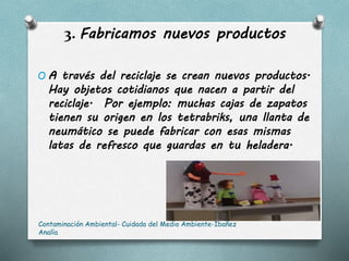 3. Fabricamos nuevos productos
O A través del reciclaje se crean nuevos productos.
Hay objetos cotidianos que nacen a partir del
reciclaje. Por ejemplo: muchas cajas de zapatos
tienen su origen en los tetrabriks, una llanta de
neumático se puede fabricar con esas mismas
latas de refresco que guardas en tu heladera.
Contaminación Ambiental- Cuidado del Medio Ambiente-Ibañez
Analía
 