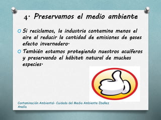 4. Preservamos el medio ambiente
O Si reciclamos, la industria contamina menos el
aire al reducir la cantidad de emisiones de gases
efecto invernadero.
O También estamos protegiendo nuestros acuíferos
y preservando el hábitat natural de muchas
especies.
Contaminación Ambiental- Cuidado del Medio Ambiente-Ibañez
Analía
 