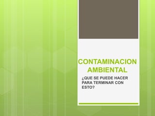 CONTAMINACION
AMBIENTAL
¿QUE SE PUEDE HACER
PARA TERMINAR CON
ESTO?
 