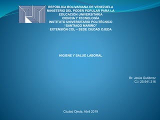 REPÚBLICA BOLIVARIANA DE VENEZUELA
MINISTERIO DEL PODER POPULAR PARA LA
EDUCACIÓN UNIVERSITARIA
CIENCIA Y TECNOLOGÍA
INSTITUTO UNIVERSITARIO POLITÉCNICO
“SANTIAGO MARIÑO”
EXTENSIÓN COL – SEDE CIUDAD OJEDA
HIGIENE Y SALUD LABORAL
Br. Jesús Gutiérrez
C.I: 25.941.316
Ciudad Ojeda, Abril 2019
 