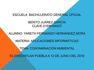 ESCUELA BACHILLERATO GENERAL OFICIAL
BENITO JUÁREZ GARCÍA
CLAVE:21EBH0402T
ALUMNO: YARETH FERNANDO HERNÁNDEZ MORA
MATERIA: APLICACIONES INFORMÁTICAS
TEMA: CONTAMINACIÓN AMBIENTAL
ELOXOCHITLAN PUEBLA A 12 DE JUNIO DEL 2019
 