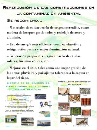 Repercusión de las construcciones en
la contaminación ambiental
Se recomienda:
– Materiales de construcción de origen sostenible, como
madera de bosques gestionados y reciclaje de acero y
aluminio.
– Uso de energía más eficiente, como calefacción y
refrigeración pasiva y mejor iluminación natural.
– Generación propia de energía a partir de células
solares, turbinas eólicas, etc.
– Mejoras en el sitio, tales como una mejor gestión de
las aguas pluviales y paisajismo tolerante a la sequía en
lugar del riego.
 