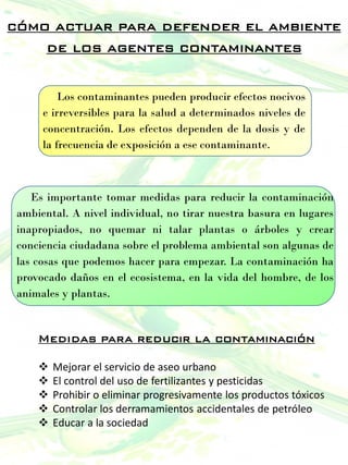 cómo actuar para defender el ambiente
de los agentes contaminantes
Es importante tomar medidas para reducir la contaminación
ambiental. A nivel individual, no tirar nuestra basura en lugares
inapropiados, no quemar ni talar plantas o árboles y crear
conciencia ciudadana sobre el problema ambiental son algunas de
las cosas que podemos hacer para empezar. La contaminación ha
provocado daños en el ecosistema, en la vida del hombre, de los
animales y plantas.
Medidas para reducir la contaminación
 Mejorar el servicio de aseo urbano
 El control del uso de fertilizantes y pesticidas
 Prohibir o eliminar progresivamente los productos tóxicos
 Controlar los derramamientos accidentales de petróleo
 Educar a la sociedad
Los contaminantes pueden producir efectos nocivos
e irreversibles para la salud a determinados niveles de
concentración. Los efectos dependen de la dosis y de
la frecuencia de exposición a ese contaminante.
 