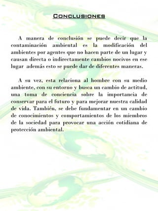 Conclusiones
A manera de conclusión se puede decir que la
contaminación ambiental es la modificación del
ambientes por agentes que no hacen parte de un lugar y
causan directa o indirectamente cambios nocivos en ese
lugar además esto se puede dar de diferentes maneras.
A su vez, esta relaciona al hombre con su medio
ambiente, con su entorno y busca un cambio de actitud,
una toma de conciencia sobre la importancia de
conservar para el futuro y para mejorar nuestra calidad
de vida. También, se debe fundamentar en un cambio
de conocimientos y comportamientos de los miembros
de la sociedad para provocar una acción cotidiana de
protección ambiental.
 