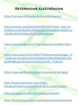 Referencias electrónicas
https://concepto.de/causas-de-la-contaminacion/
http://www.fao.org/3/ah647s/AH647S02.htm#:~:text=Los
%20factores%20biol%C3%B3gicos%20o%20bi%C3%B3ticos
,la%20luz%2C%20agua%20y%20nutrienteS
https://www.google.com/url?sa=t&source=web&rct=j&url
=
https://www.upo.es/tym/WebCT/Medioambiente/page_15
.htm&ved=2ahUKEwi4reSpoNDqAhXIT98KHXkBA6sQFjANe
gQIBRAB&usg=AOvVaw1xOwQYwTyPrfD_7YQ6ioGF
https://www.significados.com/contaminacion-del-agua/
https://www.inspiraction.org/cambio-
climatico/contaminacion/efectos-de-la-contaminacion
https://envira.es/es/factores-calidad-ambiental/
https://ecosistemas.ovacen.com/biocenosis/bioticos/amp/
 