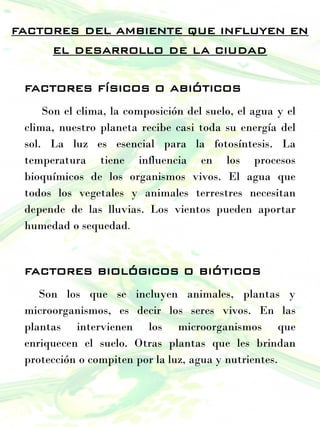 factores del ambiente que influyen en
el desarrollo de la ciudad
factores físicos o abióticos
Son el clima, la composición del suelo, el agua y el
clima, nuestro planeta recibe casi toda su energía del
sol. La luz es esencial para la fotosíntesis. La
temperatura tiene influencia en los procesos
bioquímicos de los organismos vivos. El agua que
todos los vegetales y animales terrestres necesitan
depende de las lluvias. Los vientos pueden aportar
humedad o sequedad.
factores biológicos o bióticos
Son los que se incluyen animales, plantas y
microorganismos, es decir los seres vivos. En las
plantas intervienen los microorganismos que
enriquecen el suelo. Otras plantas que les brindan
protección o compiten por la luz, agua y nutrientes.
 