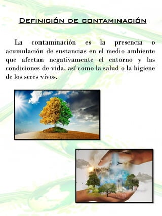 Definición de contaminación
La contaminación es la presencia o
acumulación de sustancias en el medio ambiente
que afectan negativamente el entorno y las
condiciones de vida, así como la salud o la higiene
de los seres vivos.
 
