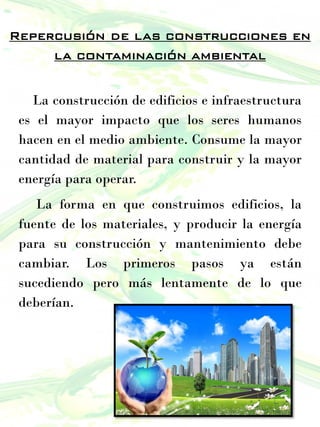 Repercusión de las construcciones en
la contaminación ambiental
La construcción de edificios e infraestructura
es el mayor impacto que los seres humanos
hacen en el medio ambiente. Consume la mayor
cantidad de material para construir y la mayor
energía para operar.
La forma en que construimos edificios, la
fuente de los materiales, y producir la energía
para su construcción y mantenimiento debe
cambiar. Los primeros pasos ya están
sucediendo pero más lentamente de lo que
deberían.
 