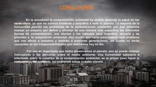 CONCLUSIONES
En la actualidad la contaminación ambiental ha estado dañando la salud de los
seres vivos, ya que no conoce fronteras y perjudica a todo el planeta. La mayoría de la
humanidad percata los problemas de la contaminación ambiental; por eso debemos
realizar un empeño por definir y afrontar de una manera más específica las diferentes
formas de contaminación, sus efectos y los métodos para impedirla, atacarla y de
proceder a la restauración ambiental. Hay mucho que hacer para mejorar este problema
que nos afecta a nosotros y también a próximas generaciones, las cuales no serán
causantes de las irresponsabilidades que realicemos hoy en día.
Por eso es importante que todos preservemos el planeta; eso se puede obtener
instruyendo a las personas sobre el medio ambiente. Una humanidad sabedora e
informada sobre la cuestión de la contaminación ambiental, es el primer paso hacia la
restauración del ambiente, así podremos salvar nuestro planeta.
 