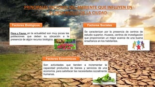 PRINCIPALES FACTORES DEL AMBIENTE QUE INFLUYEN EN
EL DESARROLLO DE LA CIUDAD
Flora y Fauna: en la actualidad son muy pocas las
poblaciones que deben su ubicación a la
presencia de algún recurso biológico.
Son actividades que tienden a incrementar la
capacidad productiva de bienes y servicios de una
economía, para satisfacer las necesidades socialmente
humanas.
Factores Biológicos
Factores Económicos
Se caracterizan por la presencia de centros de
estudio superior, museos, centros de investigación
que proporcionan un mejor avance de una buena
enseñanza en los habitantes.
Factores Sociales
 