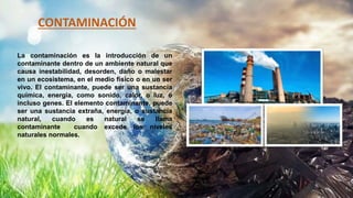 La contaminación es la introducción de un
contaminante dentro de un ambiente natural que
causa inestabilidad, desorden, daño o malestar
en un ecosistema, en el medio físico o en un ser
vivo. El contaminante, puede ser una sustancia
química, energía, como sonido, calor, o luz, o
incluso genes. El elemento contaminante, puede
ser una sustancia extraña, energía, o sustancia
natural, cuando es natural se llama
contaminante cuando excede los niveles
naturales normales.
CONTAMINACIÓN
 