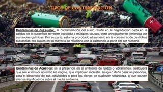 TIPOS DE CONTAMINACIÓN
Contaminación del suelo: la contaminación del suelo reside en la degradación dada en la
calidad de la superficie terrestre asociada a múltiples causas; pero principalmente generada por
sustancias químicas. Por su parte, esto ha provocado el aumento en la concentración de dichas
sustancias; las cuales en su mayoría se relaciona con la existencia a partir del ser humano.
Contaminación Acústica: es la presencia en el ambiente de ruidos o vibraciones, cualquiera
que sea el emisor acústico los origine, que impliquen molestia, riesgo o daño para las personas,
para el desarrollo de sus actividades o para los bienes de cualquier naturaleza, o que causen
efectos significativos sobre el medio ambiente.
 