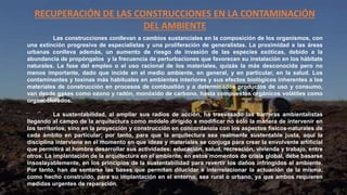 RECUPERACIÓN DE LAS CONSTRUCCIONES EN LA CONTAMINACIÓN
DEL AMBIENTE
Las construcciones conllevan a cambios sustanciales en la composición de los organismos, con
una extinción progresiva de especialistas y una proliferación de generalistas. La proximidad a las áreas
urbanas conlleva además, un aumento de riesgo de invasión de las especies exóticas, debido a la
abundancia de propóngalos y la frecuencia de perturbaciones que favorecen su instalación en los hábitats
naturales. La fase del empleo o el uso racional de los materiales, quizás la más desconocida pero no
menos importante, dado que incide en el medio ambiente, en general, y en particular, en la salud. Los
contaminantes y toxinas más habituales en ambientes interiores y sus efectos biológicos inherentes a los
materiales de construcción en procesos de combustión y a determinados productos de uso y consumo,
van desde gases como ozono y radón, monóxido de carbono, hasta compuestos orgánicos volátiles como
organoclorados.
La sustentabilidad, al ampliar sus radios de acción, ha trasvasado las barreras ambientalistas
llegando al campo de la arquitectura como modelo dirigido a modificar no sólo la manera de intervenir en
los territorios, sino en la proyección y construcción en concordancia con los aspectos físicos-naturales de
cada ámbito en particular; por tanto, para que la arquitectura sea realmente sustentable justa, aquí la
disciplina interviene en el momento en que ideas y materiales se conjuga para crear la envolvente artificial
que permitirá al hombre desarrollar sus actividades: educación, salud, recreación, vivienda y trabajo, entre
otros. La implantación de la arquitectura en el ambiente, en estos momentos de crisis global, debe basarse
insoslayablemente, en los principios de la sustentabilidad para revertir los daños infringidos al ambiente.
Por tanto, han de sentarse las bases que permitan dilucidar e interrelacionar la actuación de la misma,
como hecho construido, para su implantación en el entorno, sea rural o urbano, ya que ambos requieren
medidas urgentes de reparación.
 